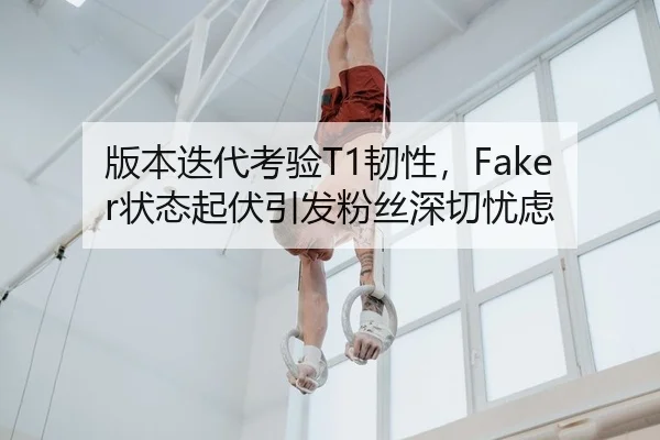 版本迭代考验T1韧性，Faker状态起伏引发粉丝深切忧虑