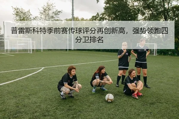普雷斯科特季前赛传球评分再创新高，强势领跑四分卫排名